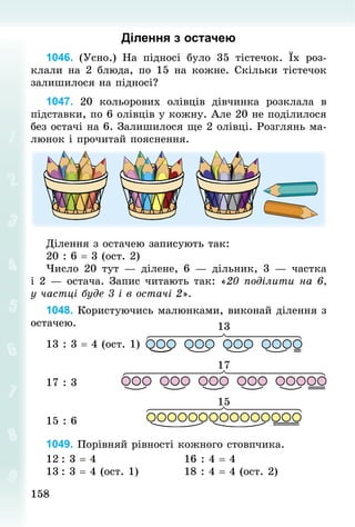 158
158
Ділення з остачею
1046. (Усно.) На підносі було 35 тістечок. Їх роз-
клали на 2 блюда, по 15 на кожне. Скільки тістечок
залишилося на підносі?
1047. 20 кольорових олівців дівчинка розклала в
підставки, по 6 олівців у кожну. Але 20 не поділи­
лося
без остачі на 6. Залишилося ще 2 олівці. Розглянь ма-
люнок і прочитай пояснення.
Ділення з остачею записують так:
20 : 6 = 3 (ост. 2)
Число 20 тут  — ділене, 6  — дільник, 3  — частка
і 2 — остача. Запис читають так: «20 поділити на 6,
у частці буде 3 і в остачі 2».
1048. Користуючись малюнками, виконай ділення з
ос­
тачею.
13 : 3 = 4 (ост. 1)
17 : 3 							
15 : 6
1049. Порівняй рівності кожного стовпчика.
12	: 3 = 4																					16 : 4 = 4
13	: 3 = 4 (ост. 1) 										18 : 4 = 4 (ост. 2)
 