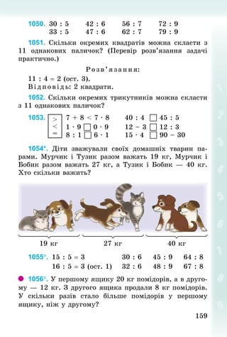159
159
1050. 	
30 : 5 					42 : 6 					56 : 7 					72 : 9
								33 : 5 					47 : 6 					62 : 7 					79 : 9
1051. Скільки окремих квадратів можна скласти з
11 однакових паличок? (Перевір розв’язання задачі
практично.)
Розв’яза ння:
11 : 4 = 2 (ост. 3).
В ід пов ідь: 2 квадрати.
1052. Скільки окремих трикутників можна скласти
з 11 однакових паличок?
1053.  >
<
=
		7 + 8 < 7 · 8		 				40 : 4	  45 : 5
														1 · 9  0 · 9		 				12 – 3	 12 : 3
														8 : 1  6 · 1		 				15 · 4		 	
 90 – 30
1054*. Діти зважували своїх домашніх тварин па-
рами. Мурчик і Тузик разом важать 19 кг, Мурчик і
Бобик разом важать 27 кг, а Тузик і Бобик — 40 кг.
Хто скільки важить?
19 кг 27 кг 40 кг
1055°. 	15 : 5 = 3 													30 : 6 			45 : 9 			64 : 8
									16 : 5 = 3 (ост. 1) 			32 : 6 			48 : 9 			67 : 8
1056°. У першому ящику 20 кг помідорів, а в друго­
му — 12 кг. З другого ящика продали 8 кг помі­
дорів.
У  скільки  разів стало більше помідорів у першому
ящику, ніж у другому?
 