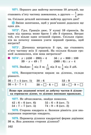 162
162
1071. Першого дня майстер виготовив 10 деталей, що
становить п’яту частину замовлення, а другого — реш­
ти. Скільки деталей виготовив майстер другого дня?
Зміни запитання, щоб у розв’язанні додалася ще
одна дія.
1072*. Гра. Гравців двоє. У  купці 10 сірників. За
один хід гравець може брати 1 або 3 сірники. Виграє
той, хто візьме один останній сірник. Скільки сірни-
ків на початку повинен узяти перший гравець, щоб
виграти?
1073°. Дівчинка витратила 3  грн, що становить
п’яту частину всіх її грошей. На скільки більше гро-
шей залишилося, ніж вона витратила?
1074°. 	х : (450 – 390) = 4 						56 : х = 800 : 100
									39 – х = 49 : 7											(360 : 6) : х = 4
1075. Знай­
ди: від 2 м; від 3 ц; від 2 діб.
1076. Використовуючи вирази на ділення, склади
рівності.
36 : 7 = 5 (ост. 1) 38 : 6 53 : 9
36 = 5 · 7 + 1 38 =  · 6 +  53 =  · 9 + 
Якщо при додаванні остачі до добутку частки й дільни-
ка отримаємо ділене, то ділення виконано правильно.
1077. Не обчислюючи, знайди помилки.
42 : 6 = 6 (ост. 6) 								55 : 6 = 8 (ост. 7)
54 : 7 = 7 (ост. 5) 								74 : 9 = 8 (ост. 2)
1078. Сторона квадрата а. Запиши рівність для зна-
ходження периметра квадрата.
1079. Периметр ділянки квадратної форми дорівнює
36 м. Яка довжина сторони ділянки?
 