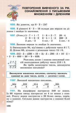 166
166
ПОВТОРЕННЯ ВИВЧЕНОГО ЗА РІК.
ОЗНАЙОМЛЕННЯ З ПИСЬМОВИМ
МНОЖЕННЯМ І ДІЛЕННЯМ
1095. Як довести, що 8 · 3 = 24?
1096. З рівності 6 · 3 = 18 склади два вирази на ді-
лення і знайди їх значення.
1097. (Усно.)	5 · 7 + 1 · 7 			1 · 8 + 2 · 7 			20 · 4
																	2 · 9 + 0 · 9 			0 · 5 + 1 · 3 			300 · 3
																	2 дес. · 3 							4 сот. · 2 							5 сот. · 4
1098. Запиши вирази та знайди їх значення.
1) Зменшуване 94, від’ємник є добутком чисел 6 і 7.
2) Ділене 63, дільник є різницею чисел 15 і 6.
1099. 213 · 3 = (200 + 10 + 3) · 3 = 200 · 3 + 10 · 3 +
+ 3 · 3 = 600 + 30 + 9 = 639.
Розглянь запис і поясни письмовий спо-
сіб знаходження добутку чисел 213 і 3.
Як треба записувати числа, виконуючи
множення письмово?
Виконуючи множення письмово, спочатку множать
одиниці на дане число, потім — десятки і сотні.
1100*. Виконай множення письмово.
×304
3
×222
4
×314
2
×132
3
×201
4
1101. На вівцефермі настригли 340  кг вовни.
Із  60  чор­
них овець настригли по 4  кг вовни з кож-
ної. Реш­
ту вовни настригли з 20 білих овець, порів-
ну з кож­
ної. Скільки вовни настригли з кожної білої
вівці?
 