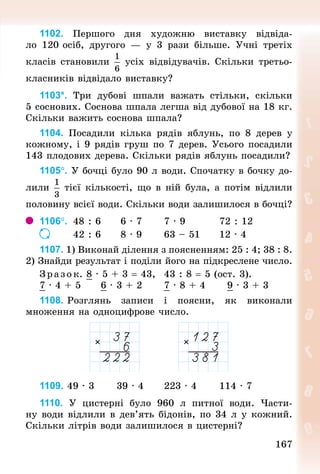 167
1102. Першого дня художню виставку відвіда-
ло 120 осіб, другого  — у 3 рази більше. Учні третіх
класів становили усіх відвідувачів. Скільки третьо­
класників відвідало виставку?
1103*. Три дубові шпали важать стільки, скільки
5 соснових. Соснова шпала легша від дубової на 18 кг.
Скільки важить соснова шпала?
1104. Посадили кілька рядів яблунь, по 8 дерев у
кож­
ному, і 9 рядів груш по 7 дерев. Усього посадили
143 плодових дерева. Скільки рядів яблунь посадили?
1105°. У бочці було 90 л води. Спочатку в бочку до-
лили тієї кількості, що в ній була, а потім відли­
ли
половину всієї води. Скільки води залишилося в бочці?
1106°. 	48 : 6 				6 · 7 					7 · 9 								72 : 12
		 	 	 	 	 	 	 	 42 : 6 				8 · 9 					63 – 51 				12 · 4
1107. 1) Виконай ділення з поясненням: 25 : 4; 38 : 8.
2) Знай­
ди результат і поділи його на підкресле­
не число.
З р аз ок. 8 · 5 + 3 = 43, 		43 : 8 = 5 (ост. 3).
7 · 4 + 5						6 · 3 + 2						7 · 8 + 4						9 · 3 + 3
1108. Розглянь записи і поясни, як виконали
множен­
ня на одноцифрове число.
1109. 49 · 3 					39 · 4						223 · 4	 					114 · 7
1110. У  цистерні було 960  л питної води. Части-
ну води відлили в дев’ять бідонів, по 34 л у кожний.
Скільки літрів води залишилося в цистерні?
 