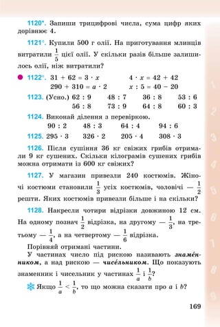 169
169
1120*. Запиши трицифрові числа, сума цифр яких
дорівнює 4.
1121°. Купили 500 г олії. На приготування млинців
витратили цієї олії. У скільки разів більше залиши-
лось олії, ніж витратили?
1122°. 	31 + 62 = 3 · х 										4 · х = 42 + 42
									290 + 310 = а · 2 								х : 5 = 40 – 20
1123. (Усно.)		62 : 9 					48 : 7 					36 : 8 					53 : 6
																	56 : 8 					73 : 9 					64 : 8 					60 : 3
1124. Виконай ділення з перевіркою.
								90 : 2 					48 : 3 						64 : 4 						94 : 6
1125. 295 · 3 					326 · 2 					205 · 4 					308 · 3
1126. Після сушіння 36  кг свіжих грибів отрима-
ли 9 кг сушених. Скільки кілограмів сушених грибів
можна отримати із 600 кг свіжих?
1127. У  магазин привезли 240 костюмів. Жіно-
чі костюми становили усіх костюмів, чоловічі  —
реш­
ти. Яких костюмів привезли більше і на скільки?
1128. Накресли чотири відрізки довжиною 12  см.
На одному познач відрізка, на другому — , на тре-
тьому — , а на четвертому — відрізка.
Порівняй отримані частини.
У частинах число під рискою називають знамен-
ником, а над рискою — чисельником. Що показують
знаменник і чисельник у частинах і ?
Якщо < , то що можна сказати про а і b?
 