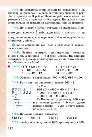 172
172
1144. До елеватора зерно возили на вантажівці й на
тракторі з причепом. За день вантажівка зробила 6 рей-
сів, а трактор — 3 рейси. За один рейс вантажівка пе-
ревозила 10 т, а трактор — 5 т зерна. На скільки тонн
зерна більше перевезли на вантажівці, ніж на тракторі?
1145. До кіоску «Преса» завезли 45 журналів. Пер-
шого дня продали всіх журналів, а другого  — на
4 журнали менше, ніж першого. Скільки журналів за-
лишилось у кіоску?
Зміни запитання так, щоб у розв’язанні додала-
ся ще одна дія.
1146°. Знай­
ди периметр прямокутника, довжина
якого 6 см, а ширина — у 2 рази менша. На скільки
зміниться периметр прямокутника, якщо його довжи-
ну збільшити на 5 см?
1147°. 	(478 +12) : х = 70 		 						х : 4 = 63 – 27
									х – (38 – 15) = 64 								64 : х = 47 – 39
									5 · х = 42 – 12 		 										60 + х = 320
1148. Обчисли з перевіркою: 700 – 590, 610 – 150.
1149. Розглянь, як знаходили частку 966 : 3.
1) Усно:
966 : 3 = (900 + 60 + 6) : 3 =
= 900 : 3 + 60 : 3 + 6 : 3 =
= 300 + 20 + 2 = 322.
2) Письмово: у діленому 966 пер-
ше неповне ділене  — 9  сот., друге
неповне ділене — 6 дес. і третє непов­
не ділене — 6 од.
1150. Виконай ділення письмово.
842 : 2								884 : 4								963 : 3								228 : 2
1151. Знай­
ди половину числа 642; третину числа 399.
 