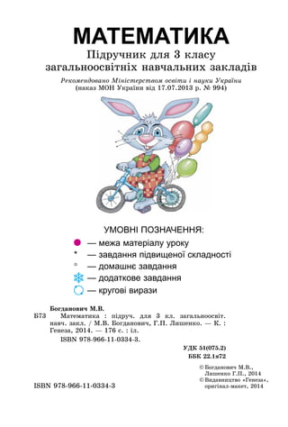 МАТЕМАТИКА
Підручник для 3 класу
загальноосвітніх навчальних закладів
Рекомендовано Міністерством освіти і науки України
(наказ МОН України від 17.07.2013 р. № 994)
Б73
Богданович М.В.
Математика  : підруч. для 3  кл. загальноосвіт.
навч. закл. / М.В. Богданович, Г.П. Лишенко. — К. :
Генеза, 2014. — 176 с. : іл.
	 ISBN 978-966-11-0334-3.
УДК 51(075.2)
ББК 22.1я72
УМОВНІ ПОЗНАЧЕННЯ:
	 — межа матеріалу уроку
* 	 — завдання підвищеної складності
° 	 — домашнє завдання
	 — додаткове завдання
	
— кругові вирази
©	Богданович М.В.,
Лишенко Г.П., 2014
©	Видавництво «Генеза»,
оригінал-макет, 2014
ISBN 978-966-11-0334-3
 
