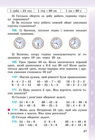 27
27
1 доба = 24 год 1 год = 60 хв 1 хв = 60 с
2) Скільки обертів за добу робить годинна стріл-
ка годинника?
3) За скільки часу робить повний оберт хвилинна
стрілка годинника?
168. 1) Запиши, скільки годин і хвилин показує
кожний годинник.
2) Запиши, котру годину показуватимуть ці го-
динники через 10  хв; через 20  хв.
169. Урок триває 40 хв. Коли закінчиться перший
урок, який розпочався о 8-й год 30 хв? Коли закін-
читься другий урок, якщо перерва між першим і дру-
гим уроками становила 10 хв?
170*. Постав дужки, щоб рівності були правильними.
6 · 4 – 2 = 12						45 – 10 – 7 = 42					18 : 3 · 2 = 3
6 – 2 · 3 = 12						50 – 25 : 5 = 5							18 : 3 · 2 = 12
171. 1) Ціна зошита 2 грн. Яка вартість шести та-
ких зошитів?
2) Склади і розв’яжи обернені задачі.
172°.	24 : 6 + 9							86 – 42 : 6								54 : 6 – 30 : 6
							24 + 48 : 6						95 – 35 : 5								32 : 4 + 6 · 8
173°. Мама дала Петрикові 24  грн, щоб він купив
4 рогалики з маком. Яка ціна рогалика?
Склади обернені задачі.
174. 	54 – 54 : 6								3 · 8 : 6									36 : 4 + 48 : 6
							(54 – 54) : 6						24 : 3 : 8							30 : 6 + 18 : 6
 