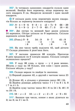 43
43
302*. Із чотирьох однакових квадратів склали один
великий. Знай­
ди його периметр, якщо периметр ма-
лого квадрата 8  см. Накресли великий і один малий
квадрати.
У скільки  разів сума периметрів малих квадра-
тів більша за периметр великого квадрата?
303°.	9 · 4 + 9 · 6				9 · 8 – 4				(2 + 7) · 9				66 – 39
							9 · 5 + 9 · 5				2 + 7 · 9				63 : 7 : 3					18 + 81
304°. Дві сестри та менший брат разом зліпили
24 вареники. Сестри зліпили по 9 вареників. Скільки
вареників зліпив брат?
305. (Усно.) 9 · 9 54 : 9 9 · 7 45 : 9
– 41 · 3 – 15 · 8
: 8 – 9 : 8 – 6
306. На яке число треба поділити 42, щоб дістати
7? Склади рівняння й розв’яжи його.
307. У  магазин привезли 60 плеєрів. Протягом
9 днів продавали по 6 плеєрів щодня. Скільки плеєрів
залишилося продати?
308. У  саду 36 слив, а груш  — у 4 рази менше.
Яблунь у саду на 16 більше, ніж слив і груш разом.
Скільки яблунь у саду?
309. Склади вирази та знайди їх значення.
1) Перший доданок 42, а другий є часткою чисел 21
і 7.
2) Ділене 42, а дільник є різницею чисел 30 і 24.
3) Знайти різницю добутків чисел 7 і 7 та 8 і 5; 8
і 7 та 4 і 5.
4) Знайти суму часток чисел 64 і 8 та 54 і 6; 48 і 8
та 24 і 8.
310.	18 – x = 2				18 : x = 2				x : 2 = 9				x · 9 = 81
311*. Запиши три числа, кожне з яких ділиться на
2; на 3; на 2 і на 3.
 