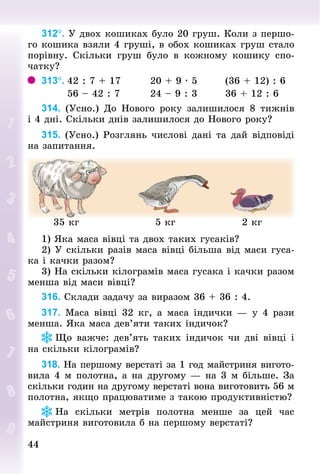 44
44
312°. У двох кошиках було 20 груш. Коли з першо-
го кошика взяли 4 груші, в обох кошиках груш стало
порівну. Скільки груш було в кожному кошику спо-
чатку?
313°.	42 : 7 + 17								20 + 9 · 5								(36 + 12) : 6
	 						56 – 42 : 7								24 – 9 : 3								36 + 12 : 6
314. (Усно.) До Нового року залишилося 8 тижнів
і 4 дні. Скільки днів залишилося до Нового року?
315. (Усно.) Розглянь числові дані та дай відповіді
на запитання.
35 кг 5 кг 2 кг
1) Яка маса вівці та двох таких гусаків?
2) У скільки разів маса вівці більша від маси гуса-
ка і качки разом?
3) На скільки кілограмів маса гусака і качки разом
менша від маси вівці?
316. Склади задачу за виразом 36 + 36 : 4.
317. Маса вівці 32 кг, а маса індички — у 4 рази
менша. Яка маса дев’яти таких індичок?
Що важче: дев’ять таких індичок чи дві вівці і
на скільки кілограмів?
318. На першому верстаті за 1 год майстриня вигото­
вила 4 м полотна, а на другому — на 3 м більше. За
скільки годин на другому верстаті вона виготовить 56 м
полотна, якщо працюватиме з такою продуктивністю?
На скільки метрів полотна менше за цей час
май­
стриня виготовила б на першому верстаті?
 