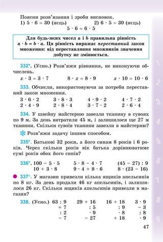 47
47
Поясни розв’язання і зроби висновок.
1) 5 · 6 = 30 (яєць) 									 2) 6 · 5 = 30 (яєць)
5 · 6 = 6 · 5
Для будь-яких чисел a і b правильна рівність
a · b = b · a. Ця рівність виражає переставний закон
множення: від переставляння множників значення
добутку не змінюється.
332*. (Усно.) Розв’яжи рівняння, не виконуючи об-
числень.
x · 3 = 3 · 7										8 · x = 8 · 9									x · 10 = 10 · 6
333. Обчисли, використовуючи за потреби перестав-
ний закон множення.
3 · 6 · 2								3 · 8 · 3								4 · 9 · 2								4 · 7 · 2
2 · 4 · 9								2 · 8 · 4								3 · 7 · 2								2 · 6 · 4
334. У швейну майстерню завезли тканину в сувоях
по 9 м. За день витратили 45 м, і залишилося ще 27 м
тканини. Скільки сувоїв тканини завезли в майстерню?
Розв’яжи задачу іншим способом.
335*. Батькові 32 роки, а його синам 8 років і 6 ро-
ків. Через скільки  років вік батька дорівнюватиме
сумі років обох його синів?
336°.	100 – 5 · 5							5 · 8 – 4 · 7								(45 – 27) : 9
							10 + 3 · 8									9 · 4 + 8 · 6								8 · (23 – 16)
337°. У магазин привезли кілька ящиків апельсинів
по 8 кг. За день продали 46 кг апельсинів, і залиши-
лося 26 кг. Скільки ящиків апельсинів привезли в ма-
газин?
338. (Усно.) 63 : 9 29 + 16 16 + 18 3 · 9
+ 7 : 5 : 9 – 3
: 2 · 9 · 8 : 8
– 7 – 27 + 18 · 9
 