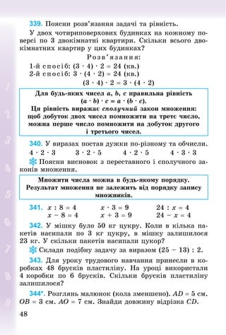 48
48
339. Поясни розв’язання задачі та рівність.
У двох чотириповерхових будинках на кожному по-
версі по 3 двокімнатні квартири. Скільки всього дво-
кімнатних квартир у цих будинках?
Розв’яза ння:
1-й спосіб: (3 · 4) · 2 = 24 (кв.)
2-й спосіб: 3 · (4 · 2) = 24 (кв.)
(3 · 4) · 2 = 3 · (4 · 2)
Для будь-яких чисел a, b, c правильна рівність
(a · b) · c = a · (b · c).
Ця рівність виражає сполучний закон множення:
щоб добуток двох чисел помножити на третє число,
можна перше число помножити на добуток другого
і третього чисел.
340. У виразах постав дужки по-різному та обчисли.
4 · 2 · 3								3 · 2 · 5								4 · 2 · 5								4 · 3 · 3
Поясни висновок з переставного і сполучного за-
конів множення.
Множити числа можна в будь-якому порядку.
Результат множення не залежить від порядку запису
множників.
341.		x : 8 = 4									x · 3 = 9										24 : x = 4
							x – 8 = 4								x + 3 = 9									24 – x = 4
342. У мішку було 50 кг цукру. Коли в кілька па-
кетів насипали по 3  кг цукру, в мішку залишилося
23 кг. У скільки пакетів насипали цукор?
Склади подібну задачу за виразом (25 – 13) : 2.
343. Для уроку трудового навчання принесли в ко-
робках 48  брусків пластиліну. На уроці використали
4 коробки по 6 брусків. Скільки брусків пластиліну
залишилося?
344*. Розглянь малюнок (кола зменшено). AD = 5 см.
OB = 3 см. AO = 7 см. Знай­
ди дов­
жину відрізка СD.
 