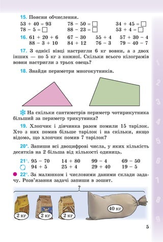 5
5
15. Поясни обчислення.
53 + 40 = 93								78 – 50 = 										34 + 45 = 
78 – 5 = 											88 – 23 = 										53 + 4 = 
16.		61 + 20 + 6					67 – 30					55 + 4					57 + 30 – 4
					88 – 3 + 10					84 + 12					76 – 3					79 – 40 – 7
17. З  однієї вівці настригли 6  кг вовни, а з двох
інших — по 5 кг з кожної. Скільки всього кілограмів
вовни настригли з трьох овець?
18. Знай­
ди периметри многокутників.
На скільки сантиметрів периметр чотирикутника
більший за периметр трикутника?
19. Хлопчик і дівчинка разом помили 15 тарілок.
Хто з них помив більше тарілок і на скільки, якщо
відомо, що хлоп­
чик помив 7 тарілок?
20*. Запиши всі двоцифрові числа, у яких кількість
десятків на 2 більша від кількості одиниць.
21°.		95 – 70						14 + 80						99 – 4								69 – 50
						94 + 5								25 + 4								29 + 40						19 – 5
22°. За малюнком і числовими даними склади зада-
чу. Розв’язання задачі запиши в зошит.
?
2 кг 2 кг 2 кг
40 кг
 