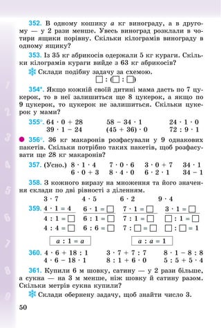 50
50
352. В одному кошику а  кг винограду, а в друго-
му — у 2 рази менше. Увесь виноград розклали в чо-
тири ящики порівну. Скільки кілограмів винограду в
одному ящику?
353. Із 35 кг абрикосів одержали 5 кг кураги. Скіль-
ки кілограмів кураги вийде з 63 кг абрикосів?
Склади подібну задачу за схемою.
 : ( : )
354*. Якщо кожній своїй дитині мама дасть по 7 цу-
керок, то в неї залишиться ще 8 цукерок, а якщо по
9 цукерок, то цукерок не залишиться. Скільки цуке-
рок у мами?
355°.	64 · 0 + 28									58 – 34 · 1										24 · 1 · 0
							39 · 1 – 24									(45 + 36) · 0								72 : 9 · 1
356°. 36  кг макаронів розфасували у 9 однакових
пакетів. Скільки потрібно таких пакетів, щоб розфасу-
вати ще 28 кг макаронів?
357. (Усно.)		8 · 1 · 4					7 · 0 · 6				3 · 0 + 7	 			34 · 1
																6 · 0 + 3				8 · 4 · 0				6 · 2 · 1					34 – 1
358. З кожного виразу на множення та його значен-
ня склади по дві рівності з діленням.
						3 · 7									4 · 5									6 · 2									9 · 4
359. 4 · 1 = 4 6 · 1 =  7 · 1 =  3 · 1 = 
4 : 1 =  6 : 1 =  7 : 1 =   : 1 = 
4 : 4 =  6 : 6 =  7 :  =   :  = 1
а : 1 = а а : а = 1
360. 4 · 6 + 18 : 1							3 · 7 + 7 : 7							8 · 1 – 8 : 8
						4 · 6 – 18 · 1								8 : 1 + 6 · 0							5 : 5 + 5 · 4
361. Купили 6 м шовку, сатину — у 2 рази більше,
а сукна — на 3 м менше, ніж шовку й сатину разом.
Скільки метрів сукна купили?
Склади обернену задачу, щоб знайти число 3.
 