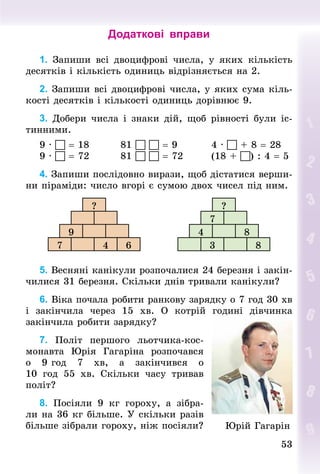 53
53
Додаткові вправи
1. Запиши всі двоцифрові числа, у яких кількість
десятків і кількість одиниць відрізняється на 2.
2. Запиши всі двоцифрові числа, у яких сума кіль-
кості десятків і кількості одиниць дорівнює 9.
3. Добери числа і знаки дій, щоб рівності були іс-
тинними.
9 ·  = 18								81   = 9									4 ·  + 8 = 28
9 ·  = 72								81   = 72								(18 + ) : 4 = 5
4. Запиши послідовно вирази, щоб дістатися верши-
ни піраміди: число вгорі є сумою двох чисел під ним.
?
9
7 4 6
?
7
4 8
3 8
5. Весняні канікули розпочалися 24 березня і закін-
чилися 31 березня. Скільки днів тривали канікули?
6. Віка почала робити ранкову зарядку о 7 год 30 хв
і закінчила через 15  хв. О котрій годині дівчинка
закін­
чила робити зарядку?
7. Політ першого льотчика-кос-
монавта Юрія Гагаріна розпочався­
о 9 год 7  хв, а закінчився о
10  год  55  хв. Скільки часу тривав
політ?
8. Посіяли 9  кг гороху, а зібра-
ли на 36 кг більше. У скільки разів
більше зібрали гороху, ніж посіяли? Юрій Гагарін
 