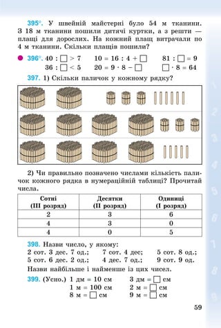 59
59
395°. У  швейній майстерні було 54  м тканини.
З 18 м тканини пошили дитячі куртки, а з решти —
плащі для дорослих. На кожний плащ витрачали по
4 м тканини. Скільки плащів пошили?
396°.	40 :  > 7					10 = 16 : 4 + 						81 :  = 9
							36 :  < 5					20 = 9 · 8 – 								 · 8 = 64
397. 1) Скільки паличок у кожному рядку?
2) Чи правильно позначено числами кількість пали-
чок кожного рядка в нумераційній таб­
лиці? Прочитай
числа.
Сотні
(III розряд)
Десятки
(II розряд)
Одиниці
(I розряд)
2 3 6
4 3 0
4 0 5
398. Назви число, у якому:
2 сот. 3 дес. 7 од.;					7 сот. 4 дес;						5 сот. 8 од.;
5 сот. 6 дес. 2 од.;					4 дес. 7 од.;						9 сот. 9 од.
Назви найбільше і найменше із цих чисел.
399. (Усно.)		1 дм = 10 см							3 дм =  см
																1 м = 100 см							2 м =  см
																8 м =  см									9 м =  см
 