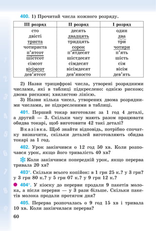 60
60
400. 1) Прочитай числа кожного розряду.
III розряд II розряд I розряд
сто
двісті
триста
чотириста
п’ятсот
шістсот
сімсот
вісімсот
дев’ятсот
десять
двадцять
тридцять
сорок
п’ятдесят
шістдесят
сімдесят
вісімдесят
дев’яносто
один
два
три
чотири
п’ять
шість
сім
вісім
дев’ять
2) Назви трицифрові числа, утворені розрядними
числами, які в таб­
лиці підкреслено: однією рискою;
двома рисками; хвилястою лінією.
3) Назви кілька чисел, утворених двома розрядни-
ми числами, не підкресленими в таб­
лиці.
401. Перший токар виготовляє за 1 год 4 деталі,
а другий  — 3. Скільки часу мають разом працювати
обидва токарі, щоб виготовити 42 такі деталі?
Вказівка. Щоб знайти відповідь, потрібно спочат-
ку визначити, скільки деталей виготовляють обидва
токарі за 1 год.
402. Урок закінчився о 12 год 50  хв. Коли розпо-
чався урок, якщо його тривалість 40 хв?
Коли закінчився поперед­
ній урок, якщо перерва
тривала 20 хв?
403°. Скільки всього копійок: в 1 грн 25 к.? у 3 грн?
у 3 грн 80 к.? у 5 грн 07 к.? у 9 грн 12 к.?
404°. У кіоску до перерви продали 9 пакетів моло-
ка, а після перерви — у 3 рази більше. Скільки паке-
тів молока продали протягом дня?
405. Перерва розпочалась о 9 год 15 хв і тривала
10 хв. Коли закінчилася перерва?
 
