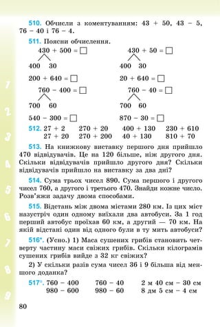 80
80
510. Обчисли з коментуванням: 43 + 50, 43  – 5,
76 – 40 і 76 – 4.
511. Поясни обчислення.
				430 + 500 = 																430 + 50 = 
				 																													 	
400 			30																								400 		30
200 + 640 = 																20 + 640 = 
				760 – 400 = 																760 – 40 = 
				 																													 	
700 			60																								700 		60
540 – 300 = 																870 – 30 = 
512.	27 + 2						270 + 20						400 + 130				230 + 610
						27 + 20				270 + 200				40 + 130						810 + 70
513. На книжкову виставку першого дня прийшло
470 відвідувачів. Це на 120 більше, ніж другого дня.
Скільки відвідувачів прийшло другого дня? Скільки
відвідувачів прийшло на виставку за два дні?
514. Сума трьох чисел 890. Сума першого і другого
чисел 760, а другого і третього 470. Знай­
ди кожне число.
Розв’яжи задачу двома способами.
515. Відстань між двома містами 280 км. Із цих міст
назустріч один одному виїхали два автобуси. За 1 год
перший автобус проїхав 60 км, а другий — 70 км. На
якій відстані один від одного були в ту мить автобуси?
516*. (Усно.) 1) Маса сушених грибів становить чет-
верту частину маси свіжих грибів. Скільки кілограмів
сушених грибів вийде з 32 кг свіжих?
2) У скільки разів сума чисел 36 і 9 більша від мен-
шого доданка?
517°.	760 – 400						760 – 40							2 м 40 см – 30 см
							980 – 600						980 – 60							8 дм 5 см – 4 см
 