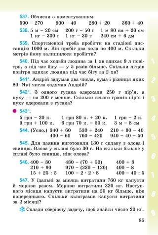 85
85
537. Обчисли з коментуванням.
590 – 270 						900 – 40 						280 + 20 						360 + 40
538.	5 м – 20 см				200 г – 50 г				1 м 80 см + 20 см
						1 кг – 300 г				1 кг – 30 г					240 см + 6 дм
539. Спортсменові треба пробігти на стадіоні дис-
танцію 1000 м. Він пробіг два кола по 400 м. Скільки
метрів йому залишилося пробігти?
540. Під час ходьби людина за 1 хв вдихає 9 л пові-
тря, а під час бігу — у 5 разів більше. Скільки літрів
повітря вдихає людина під час бігу за 2 хв?
541*. Андрій задумав два числа, сума і різниця яких
80. Які числа задумав Андрій?
542°. З  одного гусака одержали 250  г пір’я, а
пуху — на 200 г менше. Скільки всього грамів пір’я і
пуху одержали з гусака?
543°.	
5 грн – 20 к.						1 грн 80 к. + 20 к.				1 грн – 2 к.
9 грн + 100 к.				6 грн 70 к. – 50 к.				3 м – 8 см
544. (Усно.)		340 + 60					530 + 240				210 + 90 – 40
																400 – 60					760 – 420				940 – 40 – 50
545. Для паяння виготовили 130 г сплаву з олова і
свинцю. Олова у сплаві було 30 г. На скільки більше у
сплаві було свинцю, ніж олова?
546.	400 – 80								480 – (70 + 50)								400 + 8
						210 + 90								970 – (230 – 120)					400 – 8
						15 + 25 : 5					100 – 2 · 2 · 8									400 – 40 : 5
547. У їдальні за місяць витратили 760 кг капусти
й моркви разом. Моркви витратили 320  кг. Наступ-
ного місяця капусти витратили на 20 кг більше, ніж
поперед­
нього. Скільки кілограмів капусти витратили
за 2 місяці?
Склади обернену задачу, щоб знайти число 20 кг.
 