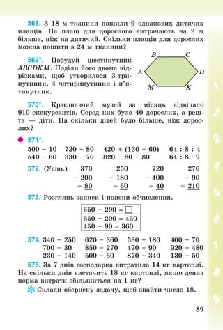 89
89
568. З 18 м тканини пошили 9 однакових дитячих
плащів. На плащ для дорослого витрачають на 2  м
більше, ніж на дитячий. Скільки плащів для дорослих
можна пошити з 24 м тканини?
569*. Побудуй шестикутник
АВСDKМ. Поділи його двома від-
різками, щоб утворилося 3 три-
кутники, 4 чотирикутники і п’я­
ти­­­
кутник.
570°. Краєзнавчий музей за місяць відвідало
910 екскурсантів. Серед них було 40 дорослих, а реш­
та  — діти. На скільки дітей було більше, ніж дорос-
лих?
571°.	
500 – 10			720 – 80				420 + (130 – 60)				64 : 8 : 4
540 – 60			330 – 70				820 – 80 – 80								64 : 8 · 9
572. (Усно.) 370 250 720 270
– 200 + 180 – 400 – 90
– 80 – 60 – 40 + 210
573. Розглянь записи і поясни обчислення.
650 – 290 = 
650 – 200 = 450
450 – 90 = 360
574.	340 – 250			 620 – 360			 530 – 180				 400 – 70
						700 – 30				 850 – 270			 470 – 90					 920 – 480
						230 – 140			 500 – 60					 870 – 340				 130 – 50
575. За 7 днів господарка витратила 14 кг картоплі.
На скільки днів вистачить 18 кг картоплі, якщо денна
норма витрати збільшиться на 1 кг?
Склади обернену задачу, щоб знайти число 18.
 
