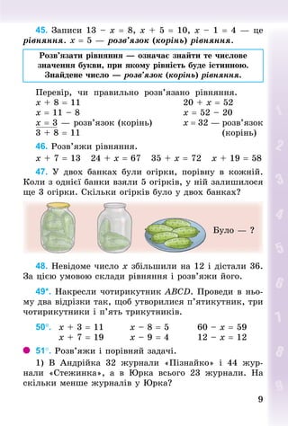 9
9
45.		Записи 13 – х = 8, х + 5 = 10, х – 1 = 4 — це
рівняння. х = 5 — розв’язок (корінь) рівняння.
Розв’язати рівняння — означає знайти те числове
значення букви, при якому рівність буде істинною.
Знайдене число — розв’язок (корінь) рівняння.
Перевір, чи правильно розв’язано рівняння.
х + 8 = 11																													20 + х = 52
х = 11 – 8																														х = 52 – 20
х = 3 — розв’язок (корінь)									х = 32 — розв’язок
3 + 8 = 11																																								(корінь)
46. Розв’яжи рівняння.
х + 7 = 13			24 + х = 67			35 + х = 72			х + 19 = 58
47. У  двох банках були огірки, порівну в кожній.
Коли з однієї банки взяли 5 огірків, у ній залишилося
ще 3 огірки. Скільки огірків було у двох банках?
Було — ?
48. Невідоме число х збільшили на 12 і дістали 36.
За цією умовою склади рівняння і розв’яжи його.
49*. Накресли чотирикутник ABCD. Проведи в ньо-
му два відрізки так, щоб утворилися п’ятикут­
ник, три
чотирикутники і п’ять трикутників.
50°. 		x + 3 = 11								x – 8 = 5								60 – x = 59
							x + 7 = 19								x – 9 = 4								12 – x = 12
51°. Розв’яжи і порівняй задачі.
1) В Андрійка 32 журнали «Пізнайко» і 44 жур­
нали «Стежинка», а в Юрка всього 23 журнали. На
скільки менше журналів у Юрка?
 