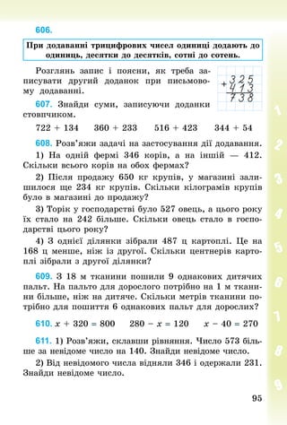95
95
606.
При додаванні трицифрових чисел одиниці додають до
одиниць, десятки до десятків, сотні до сотень.
Розглянь запис і поясни, як треба за-
писувати другий доданок при письмово-
му додаванні.
607. Знайди суми, записуючи доданки
стовпчиком.
722 + 134					360 + 233					516 + 423					344 + 54
608. Розв’яжи задачі на застосування дії додавання.
1) На одній фермі 346 корів, а на іншій  — 412.
Скільки всього корів на обох фермах?
2) Після продажу 650  кг крупів, у магазині зали-
шилося ще 234 кг крупів. Скільки кілограмів крупів
було в магазині до продажу?
3) Торік у господарстві було 527 овець, а цього року
їх стало на 242 більше. Скільки овець стало в госпо-
дарстві цього року?
4) З однієї ділянки зібрали 487 ц картоплі. Це на
168 ц менше, ніж із другої. Скільки центнерів карто-
плі зібрали з другої ділянки?
609. З 18 м тканини пошили 9 однакових дитячих
пальт. На пальто для дорослого потрібно на 1 м ткани-
ни більше, ніж на дитяче. Скільки метрів тканини по-
трібно для пошиття 6 однакових пальт для дорослих?
610.	х + 320 = 800					280 – х = 120					х – 40 = 270
611. 1) Розв’яжи, склавши рівняння. Число 573 біль-
ше за невідоме число на 140. Знай­
ди невідоме число.
2) Від невідомого числа відняли 346 і одержали 231.
Знайди невідоме число.
 