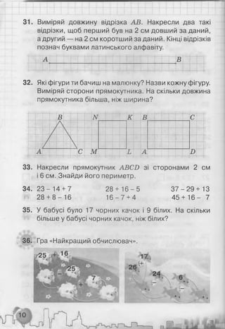 31. Виміряй довжину відрізка АВ. Накресли два такі
відрізки, щоб перший був на 2 см довший за даний,
а другий — на 2 см коротший заданий. Кінці відрізків
познач буквами латинського алфавіту.
А В
32. Які фігури ти бачиш на малюнку? Назви кожну фігуру.
Виміряй сторони прямокутника. На скільки довжина
прямокутника більша, ніж ширина?
В N к Тв С
А С М Ь А В
33. Накресли прямокутник АВС£> зі сторонами 2 см
і 6 см. Знайди його периметр.
34. 2 3 - 14 + 7
28 + 8 -1 6
28 + 1 6 -5
1 6 -7 + 4
3 7 -2 9 + 13
4 5 + 1 6 - 7
35. У бабусі було 17 чорних качок і 9 білих. На скільки
більше у бабусі чорних качок, ніж білих?
36. Гра «Найкращий обчислювач».
Г 2^ 17.
 л г 10і
24
МііІкл
 