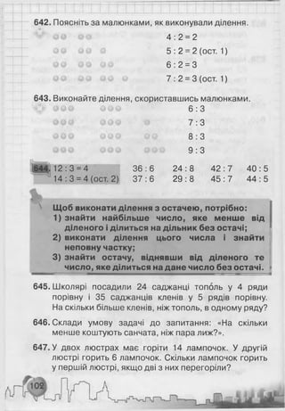 642. Поясніть за малюнками, як виконували ділення.
^ІК;ч
4 :2 = 2
5: 2 = 2 (ост. 1 )
6 :2 = 3
7 :2 = 3 (ост. 1 )
643. Виконайте ділення, скориставшись малюнками.
6 : 3
7 : 3
8 : З
9 : З
644.12:3 = 4 36:6 24:8 42 :7 40:5
14:3 = 4 (ост. 2) 37:6 29:8 45 :7 44:5
Щоб виконати ділення з остачею, потрібно:
1) знайти найбільше число, яке менше від
діленого і ділиться на дільник без остачі;
2) виконати ділення цього числа і знайти
неповну частку;
3) знайти остачу, віднявши від діленого те
число, яке ділиться на дане число без остачі.
645. Школярі посадили 24 саджанці тополь у 4 ряди
порівну і 35 саджанців кленів у 5 рядів порівну.
На скільки більше кленів, ніж тополь, в одному ряду?
646. Склади умову задачі до запитання: «На скільки
менше коштують санчата, ніж пара лиж?».
647. У двох люстрах має горіти 14 лампочок. У другій
люстрі горить 6 лампочок. Скільки лампочок горить
у першій люстрі, якщо дві з них перегоріли?
 