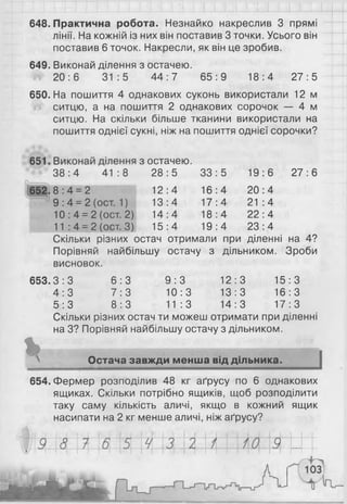 648. Практична робота. Незнайко накреслив 3 прямі
лінії. На кожній із них він поставив 3 точки. Усього він
поставив 6 точок. Накресли, як він це зробив.
649. Виконай ділення з остачею.
20:6 31:5 44 :7 65:9 18:4 27:5
650. На пошиття 4 однакових суконь використали 12 м
ситцю, а на пошиття 2 однакових сорочок — 4 м
ситцю. На скільки більше тканини використали на
пошиття однієї сукні, ніж на пошиття однієї сорочки?
і з остачею.
28:5 33:5 19:6 27:6
12:4 16:4 20:4
13:4 17:4 2 1 :4
14:4 18:4 22:4
15:4 19:4 23:4
остач отримали при діленні на 4?
38: 4 41:8
652 .8 :4 = 2
9 : 4 = 2 (ост. 1 )
10: 4 = 2 (ост. 2)
11 : 4 = 2 (ост. 3)
Скільки різних
Порівняй найбільшу остачу з дільником. Зроби
висновок.
653.3:3 6 :3 9 :3 12:3 15:3
4 : 3 7 : 3 10:3 13:3 16:3
5 : 3 8 : 3 11:3 14:3 17:3
Скільки різних остач ти можеш отримати при діленні
на 3? Порівняй найбільшу остачу з дільником.
%N Остача завжди менша від дільника.
654. Фермер розподілив 48 кг аґрусу по 6 однакових
ящиках. Скільки потрібно ящиків, щоб розподілити
таку саму кількість аличі, якщо в кожний ящик
насипати на 2 кг менше аличі, ніж аґрусу?
 