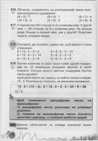 676. Обчисли, спираючись на розподільний закон мно-
^ ження відносно додавання.
(6 + 5)-7 (9+ 4)-7 (8 + 7)-4
(10 + 3) - 5 (3 + 8 ) ■3 (4 + 9) •6
677. У першій залі 40 стільців по 5 у кожному ряді. У другій
Й залі — 36 стільців по 9 у кожному ряді. На скільки
рядів більше в першій залі, ніж у другій? Розв’яжи
задачу, склавши вираз.
678. Поставте, де потрібно, дужки так, щоб рівності стали
істинними.
8 + 1 2 : 4 - 2 = 3 9 + 6 : 3 - 2 = 1 5
8 + 1 2 : 4 - 2 = 1 4 9 + 6 : 3 - 2 = 3
8 + 1 2 : 4 - 2 = 9 9 + 6 : 3 - 2 = 9
679. Лунтик кожному зі своїх трьох нових друзів подару­
вав по 1 2 маленьких яскравих зірочок зі своєї
планети. Скільки всього зірочок подарував Лунтик
своїм друзям?
Щоб розв’язати цю задачу, потрібно скласти вираз:
12-3. Розгляньте і поясніть, як виконали множення.
% Щоб помножити двоцифрове число на
одноцифрове:
1) двоцифрове число розклади на розрядні
доданки;
2) помнож на одноцифрове число кількість
десятків і одиниць, а знайдені добутки додай.
Закінчи обчислення та знайди значення інших
виразів.
 