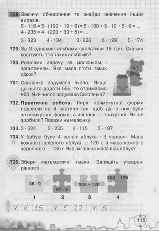 728. Закінчи обчислення та знайди значення інших
виразів.
5 - 116 = 5-(100+10 + 6 ) = 5- 100 + 5- 10 + 5- 6 = ...
4-235 = 4-(200 + 30 + 5) = ...
3-323 4-134 3-226 6-129 5-174
729.3а 3 однакові альбоми заплатили 18 грн. Скільки
коштують 115 таких альбомів?
730. Розв’яжи задачу за малюнком і
запитанням. Яка маса п’яти таких
діжок?
731. Світланка задумала число. Якщо
до нього додати 555, то отримаємо
900. Яке число задумала Світланка?
732. Практична робота. Пиріг прямокутної форми
поділили на 4 частини так, щоб дві з них були
чотирикутної форми, а дві інші — трикутної. Як це
зробили? Покажи на малюнку.
733.3-324 2-235 4-115 5-197
734. У бабусі було 4 зелені яблука і 3 червоні. Маса
кожного зеленого яблука — 1 2 0 г, а маса кожного
червоного — 135 г. Яка загальна маса всіх яблук?
735. Збери математичні пазли. Запишіть утворені
рівності. т
3 6 - 9 204+120
5 7 - 3
1 2 З
300-129
Ч Ч 16 Ч 5 20 4 6
 