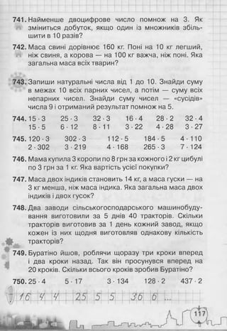 741. Найменше двоцифрове число помнож на 3. Як
зміниться добуток, якщо один із множників збіль­
шити в 1 0 разів?
742. Маса свині дорівнює 160 кг. Поні на 10 кг легший,
Ш ніж свиня, а корова — на 100 кг важча, ніж поні. Яка
загальна маса всіх тварин?
743. Запиши натуральні числа від 1 до 10. Знайди суму
в межах 1 0 всіх парних чисел, а потім — суму всіх
непарних чисел. Знайди суму чисел — «сусідів»
числа 9 і отриманий результат помнож на 5.
744.15-3 25-3 32-3 16-4 28-2 32-4
15-5 6-12 8-11 3-22 4-28 3-27
745.120-3
2-302
302-3
З ■219
112-5
4- 168
184-5
265-3
4-110
7- 124
746. Мама купила 3 коропи по 8 грн за кожного і 2 кг цибулі
по 3 грн за 1 кг. Яка вартість усієї покупки?
747. Маса двох індиків становить 14 кг, а маса гуски — на
З кг менша, ніж маса індика. Яка загальна маса двох
індиків і двох гусок?
748. Два заводи сільськогосподарського машинобуду­
вання виготовили за 5 днів 40 тракторів. Скільки
тракторів виготовив за 1 день кожний завод, якщо
кожен із них щодня виготовляв однакову кількість
тракторів?
749. Буратіно йшов, роблячи щоразу три кроки вперед
і два кроки назад. Так він просунувся вперед на
20 кроків. Скільки всього кроків зробив Буратіно?
750.25-4 5-17 3-134 128-2 437-2
1 6 ч ч
П -п _
 