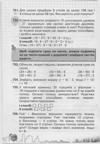 751. Для школи придбали 5 столів за ціною 136 грн і
4 стільці за ціною 58 грн. Яка вартість усієї покупки?
752. Козеня вирішило розділити 18 шоколадних цукерок
і 27 карамельок між своїми дев’ятьма друзями.
Скільки цукерок отримав кожен із них? Розгляньте,
як Козеня розв’язало цю задачу двома способами,
і зробіть висновок.
I спосіб: (18 + 2 7 ): 9 = 45 : 9 = 5 (ц.).
II спосіб: 18:9 + 27:9 = 2 + 3 = 5 (ц.).
Отже, (18 + 27): 9 = 18: 9 + 27: 9.
л Щоб поділити суму на число, можна поділити
на це число кожний з доданків і знайдені частки
____додати. ______
753. Обчисли, скориставшись правилом ділення суми на
число.
(24+ 28): 4 (ЗО + 54): 6 (36 + 60): 6
(25+ 45): 5 (48 + 40): 8 (18+ 27): З
754. Знайдіть значення виразу (£ + 8 ) : 2, якщо £ = 12;
* = 18.
755. У квітковій крамниці 25 горщиків з фіалками і
15 горщиків з кактусами розмістили по 5 на кожній
полиці. Скільки полиць використали? Розв’яжи
задачу двома способами, склавши вирази.
Скористайся підказками.
I спосіб: □ : □ + □ : □ .
II спосіб: ( □ + □ ) : □ .
756.Гнат і Василина вирішили прикрасити ялинку
яскравими стрічками. Гнат пов’язав 12 стрічок,
а Василина — к стрічок. На кожну гілочку вони
пов’язали по 2 стрічки. Скільки гілочок прикрасили
діти? Склади вираз і знайди його значення, якщо
к = 8.
 