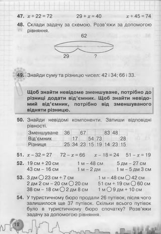 47. * + 22 = 72 29 + х = 40 л
: + 45 = 74
48. Склади задачу за схемою. Розв’яжи за допомогою
рівняння.
49. Знайди суму та різницю чисел: 42 і 34; 66 і 33.
Щоб знайти невідоме зменшуване, потрібно до
різниці додати від’ємник. Щоб знайти невідо­
мий від’ємник, потрібно від зменшуваного
відняти різницю.______________________________
50. Знайди невідомі компоненти. Запиши відповідні
рівності.
Зменшуване 36 67 83 48
Від’ємник 17 54 73 28
Різниця 25 34 23 15 19 14 23 15
51. * - 3 2 = 27 72 - * = 66 * - 18 = 24 51 - * = 19
52. 19см + 20см 1 м -4 8 см 5 д м -2 7 с м
43 см - 16 см 1 м - 2 дм 1 м - 5 дм 3 см
53. З дм О 23 см + 7 см 1 м - 48 см О 42 см
2 дм 2 см - 20 см О 20 см 51 см + 19 см О 60 см
38 см - 18 см О 2 дм 8 см 1 м О 9 д м + 10см
54. У туристичному бюро продали 26 путівок, після чого
залишилося ще 37 путівок. Скільки всього путівок
було в туристичному бюро спочатку? Розв’яжи
задачу за допомогою рівняння.
62
29 9
 