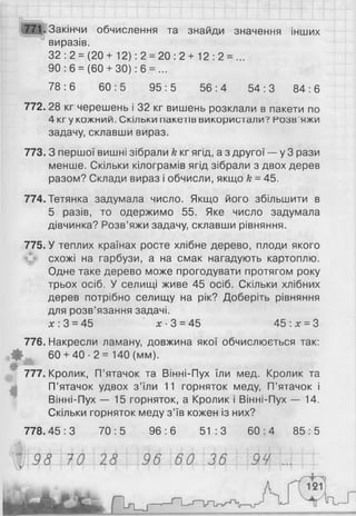 £Ш -Закінчи обчислення та знайди значення інших
виразів.
32 : 2 = (20 + 12): 2 = 20 : 2 + 12 : 2 = ...
90 : 6 = (60 + ЗО): 6 = ...
78 : 6 60 : 5 95 : 5 56 : 4 54 : 3 84 : 6
772. 28 кг черешень і 32 кг вишень розклали в пакети по
4 кгу кожний. Скільки пакетів використали? Розв'яжи
задачу, склавши вираз.
773. З першої вишні зібрали к кг ягід, а з другої — у 3 рази
менше. Скільки кілограмів ягід зібрали з двох дерев
разом? Склади вираз і обчисли, якщо & = 45.
774.Тетянка задумала число. Якщо його збільшити в
5 разів, то одержимо 55. Яке число задумала
дівчинка? Розв’яжи задачу, склавши рівняння.
775. У теплих країнах росте хлібне дерево, плоди якого
схожі на гарбузи, а на смак нагадують картоплю.
Одне таке дерево може прогодувати протягом року
трьох осіб. У селищі живе 45 осіб. Скільки хлібних
дерев потрібно селищу на рік? Доберіть рівняння
для розв’язання задачі.
л;: 3 = 45 £ -3 = 45 45 : х = З
776. Накресли ламану, довжина якої обчислюється так:
Ф 60 + 4 0 - 2 = 140 (мм).
♦
777. Кролик, П’ятачок та Вінні-Пух їли мед. Кролик та
П’ятачок удвох з’їли 11 горняток меду, П’ятачок і
Вінні-Пух — 15 горняток, а Кролик і Вінні-Пух — 14.
Скільки горняток меду з’їв кожен із них?
778.45 : 3 70 : 5 96 : 6 51:3 60 : 4 85 : 5
 