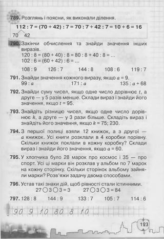 789. Розглянь і поясни, як виконали ділення.
112 : 7 = (70 + 42) : 7 = 70 : 7 + 42 : 7 = 10 + 6 = 16
/ 
70 42
790. Закінчи обчислення та знайди значення інших
ч
! виразів.
120 : 8 = (80 + 40): 8 = 80 : 8 + 40 : 8 = ...
102 : 6 = (60 + 42): 6 = ...
108:9 126:7 144:8 108:6 119:7
791. Знайди значення кожного виразу, якщо а =9.
99 :а 171 :а 135 : а + 6 8
792. Знайди суму чисел, якщо одне число дорівнює £, а
друге — у 5 разів менше. Склади вираз і знайди його
значення, якщо £= 95.
793. Знайдіть різницю чисел, якщо одне число дорів­
нює к, а друге — у 3 рази більше. Складіть вираз і
знайдіть його значення, якщо к = 75; 230.
794.3 першої полиці взяли 12 книжок, а з другої —
а книжок. Усі книги розклали в 4 коробки порівну.
Скільки книжок поклали в кожну коробку? Склади
вираз і знайди його значення, якщо а = 60.
795. У хлопчика було 28 марок про космос і 35 — про
спорт. Усі ці марки він розклав у альбом по 7 марок
на кожну сторінку. Скільки сторінок альбому зайня­
ли марки? Розв’яжи задачу двома способами.
796. Устав такі знаки дій, щоб рівності стали істинними.
2 7 0 З О 3 = 3 27О З О 3 = 84
797.128:8 144:9 133:7 105:7 114:6
 