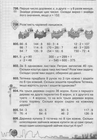 798. Перше число дорівнює х, а друге — у 8 разів менше.
Знайди різницю цих чисел. Склади вираз і знайди
його значення, якщо х = 152.
799. Розв’яжіть чарівний ланцюжок.
800.66:6 144:8 6 0 : 3 : 4
98:7 114:6 (70 + 28): 7
84:7 135:9 (54+ 18): 6
12:2+137
48 : 3 + 225
730 - 72:4
801.5 - 1/ = 80
2 ■2 = 48
300 - х = 299 + 1
х - 545 = 600 - 375
802.3а 5 однакових листівок Петрик заплатив 40 грн.
Скільки коштує одна така листівка? Розв’яжи задачу.
Склади і розв’яжи задачі, обернені до даної.
803.Тетянка придбала 8 ручок по 3 грн кожна і зошити
по 6 грн кожний. Скільки зошитів придбала Тетянка,
якщо вартість ручок і зошитів однакова?
804. На трьох деревах сиділо 36 ворон. Коли з першого
дерева на друге перелетіло 6 ворон, а з другого на
третє — 4 ворони, то на всіх трьох деревах ворон
стало порівну. Скільки ворон сиділо на кожному
дереві?
80б.Даринка купила 3 тістечка по 8 грн кожне. Скільки
шоколадних зайчиків можна купити за ці самі гроші,
якщо один шоколадний зайчик коштує 4 грн?
805.54 : З
^ 76:4
65:5
84:6
90:5
46:2
117:9
126:9
 