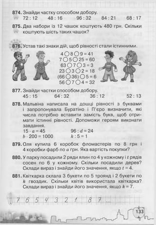 874. Знайди частку способом добору.
Ш 72:12 48:16 96:32 84:21 68:17
875. Два набори із 12 чашок коштують 480 грн. Скільки
коштують шість таких чашок?
876. Устав такі знаки дій, щоб рівності
4 0 8 0 9 = 41
7 0 5 0 2 5 = 60
6 3 0 7 0 3 = 3
2 3 0 3 0 2 = 18
( 6 6 0 3 6 ) 0 5 = 6
5 6 0 7 0 4 = 32
877. Знайди частки способом добору.
45:15 64:32 36:12 52:13
878. Мальвіна написала на дошці рівності з буквами
і запропонувала Буратіно і П’єро визначити, які
числа потрібно вставити замість букв, щоб отри­
мати істинні рівності. Допоможи героям виконати
завдання.
15 ■а = 45 96 : d = 24
Ь- 200 = 1000 А;: 5=1
879. Оля купила 6 коробок фломастерів по 8 грн і
4 коробки фарб по а грн. Яка вартість покупки?
880. У парку посадили 2 ряди ялин по 4 у кожному і t рядів
сосен по 6 у кожному. Скільки посадили дерев?
Склади вираз і знайди його значення, якщо t = 4.
881. Квіткарка склала 3 букети по 5 троянд і 2 букети по
k гвоздик. Скільки квітів використала квіткарка?
Склади вираз і знайди його значення, якщо k =7.
стали істинними.
(О,
7 6 5 4 3 2 1 8 7
 