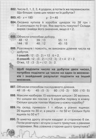 882. Числа 0, 1, 2, 3, 4 додали, а потім їх же перемножили.
Що більше: сума цих чисел чи їх добуток?
883.45 ■х = 180 у - 3 = 45
884. Оксанка купила к коробок цукерок по 38 грн і
5 шоколадок по 9 грн. Яка вартість покупки? Склади
вираз і знайди його значення, якщо к = 2 .
885. Обчисли способом добору.
48:12 39:13 55:11
144:18 48:12 45:15
8 8 6 . Розгляньте і поясніть, як виконали ділення числа на
добуток.
I спосіб: 12 : (3 ■2) = 12 : 6 = 2.
II спосіб: 12 : (3 ■2) = (12 : 3 ): 2 = 4 : 2 = 2.
Отже, 12: (3-2) = (12:3): 2.
 Щоб поділити число на добуток двох чисел,
потрібно поділити це число на один із множни­
ків і знайдений результат поділити на інший
множник.
887. Обчисли способом послідовного ділення.
48: (6 -4) 45: (5-3) 80: (10-2) 500: (10-5)
8 8 8 . Максим назбирав 15 маленьких шишок і ЗО великих.
Усі шишки він поклав у 5 коробок порівну в кожну.
Скільки шишок поклав Максим у кожну коробку?
889. На склад привезли 1 т яблук у різних ящиках:
20 ящиків по ЗО кг, а решта — по 50 кг. Скільки було
ящиків по 50 кг?
890. Зі шматка дроту зігнули квадрат зі стороною 6 см.
Потім розігнули і зігнули з нього трикутник з рівними
сторонами. Яка довжина сторони цього трикутника?
 
