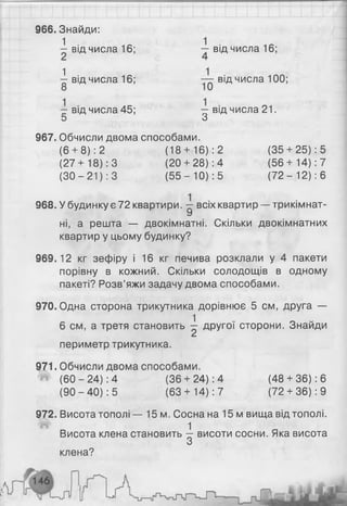 966. Знайди:
^ від числа 16; ~ від числа 16;
і від числа 16; від числа 100;
— від числа 45; від числа 21.
5 З
967. Обчисли двома способами.
(6+ 8): 2 (18+ 16): 2 (35 + 25): 5
(27+ 18): 3 (20+ 28): 4 (56+ 14): 7
(ЗО - 21): 3 (5 5 - 10): 5 (7 2 - 12): 6
968. У будинку є 72 квартири. всіх квартир — трикімнат-
У
ні, а решта — двокімнатні. Скільки двокімнатних
квартир у цьому будинку?
969.12 кг зефіру і 16 кг печива розклали у 4 пакети
порівну в кожний. Скільки солодощів в одному
пакеті? Розв’яжи задачу двома способами.
970. Одна сторона трикутника дорівнює 5 см, друга —
6 см, а третя становить ^ другої сторони. Знайди
периметр трикутника.
971. Обчисли двома способами.
^ (6 0 -2 4 ): 4 (36+ 24): 4 (48 + 36): 6
(9 0 -4 0 ): 5 (63+ 14): 7 (72+ 36): 9
972. Висота тополі — 15м. Сосна на 15 м вища від тополі.
Висота клена становить ^ висоти сосни. Яка висота
клена?
 