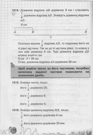 1014. Довжина відрізка АВ дорівнює 9 см і становить
— довжини відрізка АО. Знайдіть довжину відрізка
АО.
9 см
А
Оскільки відома ^ відрізка АО, то поділимо його на
4 рівні частини. Так як усі 4 частини рівні, то кожна з
них має довжину 9 см. Тоді довжину відрізка АО
можна знайти так:
9 см ■4 = 36 см.
Отже, довжина відрізка АР дорівнює 36 см.
 Щоб знайти число за його частиною, потрібно
величину заданої частини помножити на
знаменник дробу. |
1015. Знайди число, якщо:
1
його —дорівнює 20;
0
1
його —дорівнює 6;
5
1
його — дорівнює 9.
1016. Знайди довжину відрізка МК, якщо:
1 - - о
— його довжини дорівнює 8 см;
О
■і його довжини дорівнює 20 мм;
 