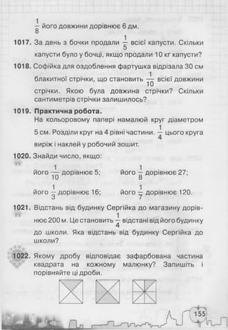 — його довжини дорівнює 6 дм.
8
1017. За день з бочки продали — всієї капусти. Скільки
5
капусти було у бочці, якщо продали 10 кг капусти?
1018. Софійка для оздоблення фартушка відрізала ЗО см
блакитної стрічки, що становить ^ всієї довжини
стрічки. Якою була довжина стрічки? Скільки
сантиметрів стрічки залишилось?
1019. Практична робота.
На кольоровому папері намалюй круг діаметром
5 см. Розділи круг на 4 рівні частини. цього круга
виріж і наклей у робочий зошит.
1020. Знайди число, якщо:
1 1
його — дорівнює 5; його —дорівнює 27;
10 8
його ^ дорівнює 16; його ^ дорівнює 120.
О /
1021. Відстань від будинку Сергійка до магазину дорів­
нює 200м. Це становить відстані від його будинку
до школи. Яка відстань від будинку Сергійка до
школи?
1022. Якому дробу відповідає зафарбована частина
квадрата на кожному малюнку? Запишіть і
порівняйте ці дроби.
 