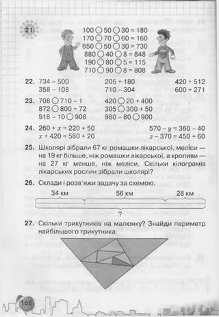 21. 1 0 0 О 5 0 О 3 0 = 180
170 О 70 О 60 = 160
650 О 50 О 30 = 730
880 0 40 0 8 = 848 с
1 9 0 0 8 0 0 5 = 115
710 О 90 О 8 = 808
22. 734-500
3 5 8 - 108
23.
24.
25.
708 О 710 - 1
872 О 800+ 72
918- 10О908
260 + х = 220 + 50
х + 420 = 580 + 20
205+ 180
710-3 04
420 О 20 + 400
305 О 300+ 50
9 8 0 -8 0 О 900
420 + 512
600 + 271
570 - у - 360 -4 0
2 - 370 = 450 + 60
26.
Школярі зібрали 67 кг ромашки лікарської, меліси —
на 19 кг більше, ніж ромашки лікарської, а кропиви —
на 27 кг менше, ніж меліси. Скільки кілограмів
лікарських рослин зібрали школярі?
Склади і розв’яжи задачу за схемою.
56 км 28 км
ґ~
н-
34 км
_
_ ^_
_
27. Скільки трикутників на малюнку? Знайди периметр
найбільшого трикутника.
п
 