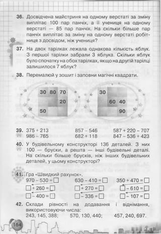 36. Досвідчена майстриня на одному верстаті за зміну
виплітає 100 пар панчіх, а її учениця на одному
верстаті — 85 пар панчіх. На скільки більше пар
панчіх виплітає за зміну на одному верстаті робіт-
ниця з досвідом, ніж учениця?
|М
. <
37. На двох тарілках лежала однакова кількість яблук.
З першої тарілки забрали 3 яблука. Скільки яблук
було спочатку на обох тарілках, якщо на другій тарілці
залишилося 7 яблук?
38. Перемалюй у зошит і заповни магічні квадрати.
т
)
*
ЗО 80 70 «
а
г ЗО
І•1
20 60 40
50 М
ік
о
о
>
39. 375 + 213 857-5 46 587 + 220-707
^ 986 - 765 682 + 118 847 - 536 + 423
40. У будівельному конструкторі 136 деталей. З них
100 — бруски, а решта — інші будівельні деталі.
На скільки більше брусків, ніж інших будівельних
деталей, у цьому конструкторі?
41. Гра «Швидкий рахунок».
# 9 7 0 - 530 = □ 630-4 10 = □
□Тгбо^Ь пТіто^Ь
□ ^ 4 0 0 = □ □ ^ З З б Ч І ]
42. Склади рівності на додавання
використовуючи числа:
243, 145,388; 570, 130,440;
г і ’ “ -
350^^4 7 0 ^ 0
-6 1 0 =
□ 0 0 7 ^ П
і віднімання,
457, 240, 697.
I і.
 
