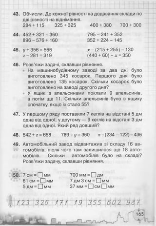 43. Обчисли. До кожної рівності на додавання склади по
дві рівності на віднімання.
284+ 115 325 + 325 400 + 380 700 + 300
44. 452 + 321 - 360 795 - 241 + 352
896 - 576 + 160 352 + 224 - 145
45. у + 356 = 566 х - (215+ 255) = 130
г - 281 =319 (440 + 60) - х = 350
46. Розв’яжи задачі, склавши рівняння.
На машинобудівному заводі за два дні було
виготовлено 345 косарок. Першого дня було
виготовлено 135 косарок. Скільки косарок було
виготовлено на заводі другого дня?
• У ящик з апельсинами поклали 9 апельсинів,
а потім ще 11. Скільки апельсинів було в ящику
спочатку, якщо їх стало 55?
47. У першому ряду поставили 7 кеглів на відстані 5 дм
одна від одної, у другому — 9 кеглів на відстані 3 дм
одна від одної. Який ряд довший?
48. 542 + г = 658 789 - у = 360 х - (234 - 122) = 436
49. Автомобільний завод відвантажив зі складу 16 ав­
томобілів, після чого там залишилося ще 18 авто­
мобілів. Скільки автомобілів було на складі?
Розв’яжи задачу, склавши рівняння.
50. 7см = [Цмм 700мм = О д м
6 1 с м = П м м 7 д м З с м =ЕЦмм
5дм = П м м 37 мм = П с м □ мм
ІШ  М
 