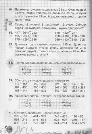 64. Периметр трикутника дорівнює 33 см. Сума першої
і другої сторін трикутника дорівнює 18 см, а сума
другої ітретьої — 23 см. Яка довжина кожної сторони
трикутника?
65. Серед 12 цуценят 8 плямистих і 9 рудих. Скільки
серед цих цуценят і плямистих, і рудих одночасно?
66. 4 7 7 -3 6 4 0 2 4 3 679-4 32 0 2 3 7
135 + 234 О 368 950 - 430 О 250 + 330
270+ 1 2 6 0 3 9 6 260 + 143 0 5 4 8 -3 0 5
67. Довжина трьох стрічок дорівнює 115 м. Довжина
першої і другої стрічок разом дорівнює 62 м, а
довжина другої і третьої стрічок разом — 70 м. Яка
довжина кожної стрічки?
68. Розгляньте записи і поясніть, як виконали додавання.
1у Я 7*
А п
л 'АЧ 1
—
/УУ 5 &
,Ь 8 і /
і
1 ' .4
-
69. Обчисли, записуючи доданки у стовпчик.
213+ 165 142 + 337 724 + 265 543 + 146
164 + 436 290 + 436 347 + 563 529 + 287
156+ 144 188 + 521 648 + 236 357 + 216
70. Розгляньте записи іпоясніть, як виконали віднімання.
/ Ч 6 і,
— ---------
5 7
у
/~
/) / Ь
/ У /
У *
/ ,1у
У *
Я /
71. Обчисли, записуючи числа у стовпчик.
289- 167 474-362 746-436 176-65
566 - 345 846 - 534 935 - 627 370 - 167
3 3 3 - 121 725-312 641 -251 834-635
 