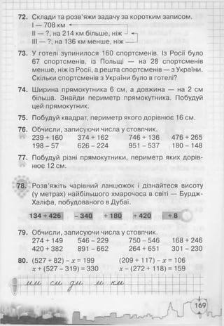 72. Склади та розв’яжи задачу за коротким записом.
І — 708 км <-----------------------
II — ?, на 214 км більше, ніж
III — ?, на 136 км менше, ніж
73. У готелі зупинилося 160 спортсменів. Із Росії було
67 спортсменів, із Польщі — на 28 спортсменів
менше, ніж із Росії, а решта спортсменів — з України.
Скільки спортсменів з України було в готелі?
74. Ширина прямокутника 6 см, а довжина — на 2 см
більша. Знайди периметр прямокутника. Побудуй
цей прямокутник.
75. Побудуй квадрат, периметр якого дорівнює 16 см.
76. Обчисли, записуючи числа у стовпчик.
І 239 + 160 374+ 162 746 + 136 476 + 265
198-5 7 6 26-2 24 951 -5 3 7 180- 148
77. Побудуй різні прямокутники, периметр яких дорів-
Й нює12см.
78. Розв’яжіть чарівний ланцюжок і дізнайтеся висоту
(у метрах) найбільшого хмарочоса в світі — Бурдж-
Халіфа, побудованого в Дубаї.
134 + 426 -3 4 0 +180 +420 +8
79. Обчисли, записуючи числа у стовпчик.
274 + 149 546 - 229 750 - 546 168 + 246
420 + 382 891 -6 6 2 264 + 651 301 -2 3 0
80. (527 + 82) - х = 199 (209 + 117) - х = 106
х + (527 -319) = 330 х - (272+ 118) = 159
КМу
 