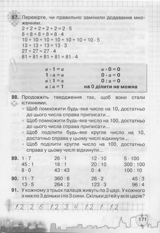і
'
►
87. Перевірте, чи правильно замінили додавання мно­
женням.
2 + 2 + 2 + 2 + 2 = 2 - 5
8 + 8 + 8 + 8 = 8 - 4
10+10 + 10+10 + 10+10 = 10-5
13 + 13 + 13 = 13-3
27 + 27 = 27 ■4
81 +81 +81 +81 =81 -4
а • Л = а а • 0 = 0
1 • а = а0 ■а = О
а : 1 = а 0 : а = О
а : а = 1 на 0 ділити не можна
88. Продовжіть твердження так, щоб вони стали
істинними.
Щоб помножити будь-яке число на 10, достатньо
до цього числа справа приписати...
Щоб помножити будь-яке число на 100, достатньо
до цього числа справа приписати...
Щоб поділити будь-яке кругле число на 10,
достатньо справа у цьому числі відкинути...
Щоб поділити кругле число на 100, достатньо
справа у цьому числі відкинути...
89. 1 - 7 26-1 12-10 5- 100
45:1 18:1 20:10 300:100
8 -0 43:43 0 : 4 100:10
90. 11 ■7 360 : 6 26-2 45 : З
13-5 264:2 123-3 96:4
91. У кожному з трьох палаців живуть по 3 царі. У кожного
з них по 3 доньки і по 3 сини. Скільки дітей у всіх царів?
 