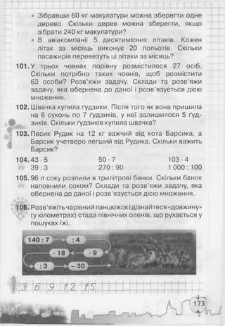 • Зібравши 60 кг макулатури можна зберегти одне
дерево. Скільки дерев можна зберегти, якщо
зібрати 240 кг макулатури?
• В авіакомпанії 5 десятимісних літаків. Кожен
літак за місяць виконує 20 польотів. Скільки
пасажирів перевезуть ці літаки за місяць?
101. У трьох човнах порівну розмістилося 27 осіб.
Скільки потрібно таких човнів, щоб розмістити
63 особи? Розв’яжи задачу. Склади та розв’яжи
задачу, яка обернена до даної і розв’язується дією
множення.
102. Швачка купила ґудзики. Після того як вона пришила
на 6 суконь по 7 ґудзиків, у неї залишилося 5 ґуд­
зиків. Скільки ґудзиків купила швачка?
103. Песик Рудик на 12 кг важчий від кота Барсика, а
Барсик учетверо легший від Рудика. Скільки важить
Барсик?
104.43-5 50-7 103-4
й 39:3 270:90 1 000: 100
105.96 л соку розлили в трилітрові банки. Скільки банок
наповнили соком? Склади та розв’яжи задачу, яка
обернена до даної і розв’язується дією множення.
106. Розв’яжіть чарівний ланцюжокідізнайтеся «довжину»
(у кілометрах) стада північних оленів, що рухається у
пошуках їжі.
 