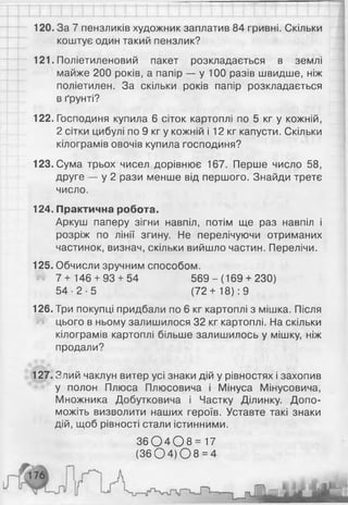 120. За 7 пензликів художник заплатив 84 гривні. Скільки
коштує один такий пензлик?
121. Поліетиленовий пакет розкладається в землі
майже 200 років, а папір — у 100 разів швидше, ніж
поліетилен. За скільки років папір розкладається
в ґрунті?
122. Господиня купила 6 сіток картоплі по 5 кг у кожній,
2 сітки цибулі по 9 кг у кожній і 12 кг капусти. Скільки
кілограмів овочів купила господиня?
123. Сума трьох чисел дорівнює 167. Перше число 58,
друге — у 2 рази менше від першого. Знайди третє
число.
124. Практична робота.
Аркуш паперу зігни навпіл, потім ще раз навпіл і
розріж по лінії згину. Не перелічуючи отриманих
частинок, визнач, скільки вийшло частин. Перелічи.
125. Обчисли зручним способом.
7+ 146 + 93 + 54 569 - (169 + 230)
5 4 - 2 - 5 (72+ 18): 9
126. Три покупці придбали по 6 кг картоплі з мішка. Після
цього в ньому залишилося 32 кг картоплі. На скільки
кілограмів картоплі більше залишилось у мішку, ніж
продали?
127. Злий чаклун витер усі знаки дій у рівностях і захопив
у полон Плюса Плюсовича і Мінуса Мінусовича,
Множника Добутковича і Частку Ділинку. Допо­
можіть визволити наших героїв. Уставте такі знаки
дій, щоб рівності стали істинними.
3 6 0 4 0 8 = 17
( 3 6 0 4 ) 0 8 = 4
 