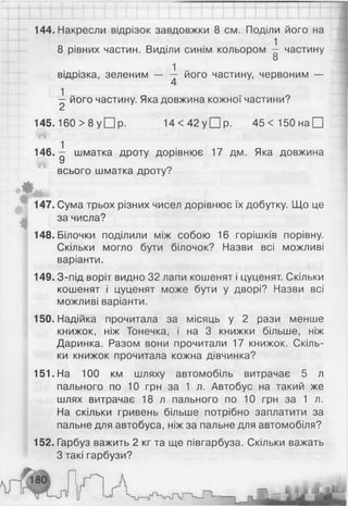 144. Накресли відрізок завдовжки 8 см. Поділи його на
8 рівних частин. Виділи синім кольором -1 частину
8
1 „
відрізка, зеленим — — його частину, червоним —
^ його частину. Яка довжина кожної частини?
145.160 > 8 у □ р. 14 < 42 у □ р. 4 5 < 1 5 0 н а П
146.^ шматка дроту дорівнює 17 дм. Яка довжина
У
всього шматка дроту?
и .
т
ш
'
147. Сума трьох різних чисел дорівнює їх добутку. Що це
за числа?
148. Білочки поділили між собою 16 горішків порівну.
Скільки могло бути білочок? Назви всі можливі
варіанти.
149. З-під воріт видно 32 лапи кошенят і цуценят. Скільки
кошенят і цуценят може бути у дворі? Назви всі
можливі варіанти.
150. Надійка прочитала за місяць у 2 рази менше
книжок, ніж Тонечка, і на 3 книжки більше, ніж
Даринка. Разом вони прочитали 17 книжок. Скіль­
ки книжок прочитала кожна дівчинка?
151. На 100 км шляху автомобіль витрачає 5 л
пального по 10 грн за 1 л. Автобус на такий же
шлях витрачає 18 л пального по 10 грн за 1 л.
На скільки гривень більше потрібно заплатити за
пальне для автобуса, ніж за пальне для автомобіля?
152. Гарбуз важить 2 кг та ще півгарбуза. Скільки важать
З такі гарбузи?
 