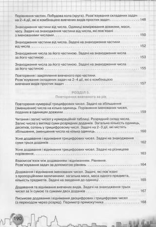Порівняння частин. Побудова кола (круга). Розв’язування складених задач
на 2-4 дії, які є комбінацією вивчених видів простих задач............................... 148
Знаходження частини від числа. Одиниці вимірювання довжини, маси,
часу. Задачі на знаходження частини від числа, які пов’язані
з іменованими числами.............................................................................................. 150
Знаходження частини від числа. Задачі на знаходження частини
від чи сл а ....................................................................................................................... 152
Знаходження числа за його частиною. Задачі на знаходження числа
за його частиною.........................................................................................................153
Знаходження числа за його частиною. Задачі на знаходження числа
за його частиною.........................................................................................................155
Повторення і закріплення вивченого про частини.
Розв’язування складених задач на 2-4 дії, які є комбінацією
вивчених видів простих за д а ч ..................................................................................157
РОЗДІЛ 5.
Повторення вивченого за рік
Повторення нумерації трицифрових чисел. Задачі на збільшення
(зменшення) числа на кілька одиниць. Порівняння іменованих чисел,
поданих в одиницях довжини....................................................................................159
Читання і запис чисел у нумераційній таблиці. Розрядний склад числа.
Запис числа у вигляді суми розрядних доданків. Загальна кількість одиниць,
десятків, сотень у трицифровому числі. Задачі на 2-3 дії, які містять
збільшення, зменшення числа на кілька одиниць................................................ 160
Усне додавання і віднімання трицифрових чисел. Задачі на знаходження
суми трьох доданків.................................................................................................... 162
Усне додавання і віднімання трицифрових чисел. Задачі на різницеве
порівняння..................................................................................................................... 163
Взаємозв’язок між додаванням і відніманням. Рівняння.
Розв’язування задач за допомогою рівнянь........................................................ 164
Додавання і віднімання іменованих чисел. Задачі, які пов'язані
з пропорційними величинами: загальна маса, маса одного предмета,
кількість предметів. Задачі на зведення до одиниці............................................165
Додавання та віднімання вивчених видів. Задачі на знаходження трьох
чисел за їх сумою та сумами двох доданків...........................................................167
Письмове додавання і віднімання двоцифрових і трицифрових чисел
(з переходом через розряд). Периметр прямокутника..................................... 168
 