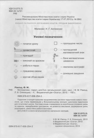 УДК 51 (075.2)
ББК22.1я721
Р49
Рекомендовано Міністерством освіти і науки України
(наказ Міністерства освіти і науки України від 17.07.2013 р. № 994)
ВИДАНО ЗА РАХУНОК ДЕРЖАВНИХ КОШТІВ. ПРОДАЖ ЗАБОРОНЕНО
Малюнки Н. Г. Антоненко
Умовні позначення:
— початок уроку
— запам’ятай
— пригадай
— виконай за зразком
— робота в парах
— працюємо разом
— кругові обчислення
□
О
*
і
'І
— пропущене число
— пропущений
математичний знак
— банк математичних
цікавинок
— хвилинка каліграфії
— домашнє завдання
Рівкінд, Ф. М.
Р49 Математика : підруч. для 3 кл. загальноосвіт. навч. закл. / Ф. М. Рівкінд,
Л. В. Оляницька. - К. : Видавничий дім «Освіта», 2013. - 192 с.
ISBN 978-617-656-254-2.
Підручник є концептуальним продовженням системи підручників нового поко­
ління, що стала переможцем у Всеукраїнському конкурсі рукописів підручників
для початкової школи. Система вправ спрямована на вироблення основних умінь
та навичок, передбачених програмою, на розвиток мислення, формування умінь
аналізувати, самостійно робити висновки.
Для учнів 3-х класів загальноосвітніх навчальних закладів.
УДК 51 (075.2)
ББК22.1я721
© Ф. М. Рівкінд, Л. В. Оляницька, 2013
© Видавничий дім «Освіта», 2013
© Видавничий дім «Освіта»,
ІБВМ 978-617-656-254-2 художнє оформлення, 2013
 